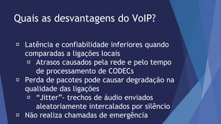 Quais as desvantagens do VoIP? 
Latência e confiabilidade inferiores quando 
comparadas a ligações locais 
Atrasos causados pela rede e pelo tempo 
de processamento de CODECs 
Perda de pacotes pode causar degradação na 
qualidade das ligações 
“Jitter”- trechos de áudio enviados 
aleatoriamente intercalados por silêncio 
Não realiza chamadas de emergência 
 