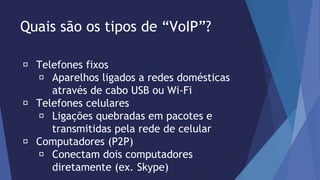 Quais são os tipos de “VoIP”? 
Telefones fixos 
Aparelhos ligados a redes domésticas 
através de cabo USB ou Wi-Fi 
Telefones celulares 
Ligações quebradas em pacotes e 
transmitidas pela rede de celular 
Computadores (P2P) 
Conectam dois computadores 
diretamente (ex. Skype) 
 