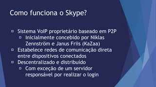 Como funciona o Skype? 
Sistema VoIP proprietário baseado em P2P 
Inicialmente concebido por Niklas 
Zennström e Janus Friis (KaZaa) 
Estabelece redes de comunicação direta 
entre dispositivos conectados 
Descentralizado e distribuído 
Com exceção de um servidor 
responsável por realizar o login 
 