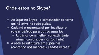 Onde estou no Skype? 
Ao logar no Skype, o computador se torna 
um nó ativo na rede global 
Cada nó é responsável por localizar e 
rotear tráfego para outros usuários 
Usuários com melhor conectividade 
atuam como super-nós (ou hubs) 
A rede se estrutura em super-nós 
(contendo nós menores) ligados entre si 
 