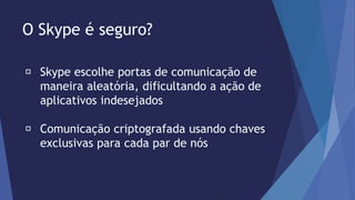 O Skype é seguro? 
Skype escolhe portas de comunicação de 
maneira aleatória, dificultando a ação de 
aplicativos indesejados 
Comunicação criptografada usando chaves 
exclusivas para cada par de nós 
 