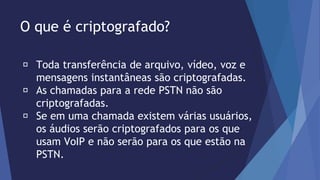 O que é criptografado? 
Toda transferência de arquivo, vídeo, voz e 
mensagens instantâneas são criptografadas. 
As chamadas para a rede PSTN não são 
criptografadas. 
Se em uma chamada existem várias usuários, 
os áudios serão criptografados para os que 
usam VoIP e não serão para os que estão na 
PSTN. 
 
