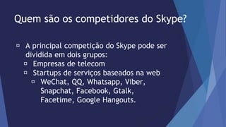 Quem são os competidores do Skype? 
A principal competição do Skype pode ser 
dividida em dois grupos: 
Empresas de telecom 
Startups de serviços baseados na web 
WeChat, QQ, Whatsapp, Viber, 
Snapchat, Facebook, Gtalk, 
Facetime, Google Hangouts. 
 