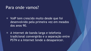 Para onde vamos? 
VoIP tem crescido muito desde que foi 
desenvolvido pela primeira vez em meados 
dos anos 90. 
A internet de banda larga e telefonia 
tradicional convergirão e a separação entre 
PSTN e a Internet tende a desaparecer. 
 