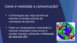 Como é realizada a comunicação? 
A informação que viaja através da 
internet é enviada através de 
comutação de pacotes. 
Todos os computadores conectados à 
internet entendem como enviar e 
receber pacotes utilizando o Protocolo 
de Internet (IP). 
 