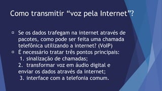 Como transmitir “voz pela Internet”? 
Se os dados trafegam na internet através de 
pacotes, como pode ser feita uma chamada 
telefônica utilizando a internet? (VoIP) 
É necessário tratar três pontos principais: 
1. sinalização de chamadas; 
2. transformar voz em áudio digital e 
enviar os dados através da internet; 
3. interface com a telefonia comum. 
 
