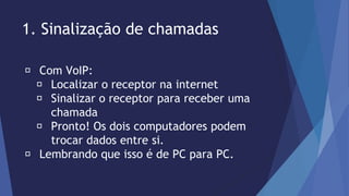 1. Sinalização de chamadas 
Com VoIP: 
Localizar o receptor na internet 
Sinalizar o receptor para receber uma 
chamada 
Pronto! Os dois computadores podem 
trocar dados entre si. 
Lembrando que isso é de PC para PC. 
 