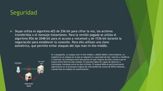 Seguridad
 Skype utiliza el algoritmo AES de 256-bit para cifrar la voz, los archivos
transferidos o el mensaje instantáneo. Para la versión pagada se utiliza el
algoritmo RSA de 2048-bit para el acceso a voicemail y de 1536-bit durante la
negociación para establecer la conexión. Para ello utilizan una clave
asimétrica, que permite evitar ataques del tipo man-in-the-middle.
En criptografía, un ataque man-in-the-middle o JANUS (MitM o intermediario, en
español) es un ataque en el que se adquiere la capacidad de leer, insertar y modificar
a voluntad, los mensajes entre dos partes sin que ninguna de ellas conozca que el
enlace entre ellos ha sido violado. El atacante debe ser capaz de observar e
interceptar mensajes entre las dos víctimas. El ataque MitM es particularmente
significativo en el protocolo original de intercambio de claves de Diffie-Hellman,
cuando éste se emplea sin autenticación.
victima
Servidor
web
Atacante
MitM
 