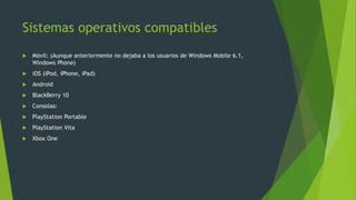 Sistemas operativos compatibles
 Móvil: (Aunque anteriormente no dejaba a los usuarios de Windows Mobile 6.1,
Windows Phone)
 iOS (iPod, iPhone, iPad)
 Android
 BlackBerry 10
 Consolas:
 PlayStation Portable
 PlayStation Vita
 Xbox One
 