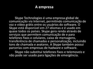 A empresa
Skype Technologies é uma empresa global de
comunicação via Internet, permitindo comunicação de
voz e vídeo grátis entre os usuários do software. O
Skype está disponível em 27 idiomas e é usado em
quase todos os países. Skype gera renda através de
serviços que permitem comunicação de e para
telefones fixos e celulares, caixa de mensagens,
transferência de chamadas e personalização, incluindo
tons de chamada e avatares. A Skype também possui
parcerias com empresas de hadware e software.
Skype não substitui telefones fixos e telemoveis e
não pode ser usado para ligações de emergência.
 