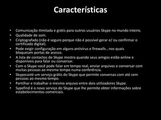 Características
• Comunicação ilimitada e grátis para outros usuários Skype no mundo inteiro.
• Qualidade de som.
• Criptografado (não é seguro porque não é possível gerar e/ ou confirmar o
certificado digital).
• Pode exigir configuração em alguns antivírus e firewalls , nos quais
bloqueiam portas de acesso.
• A lista de contactos do Skype mostra quando seus amigos estão online e
disponíveis para falar ou conversar.
• Com o Skype você pode falar em tempo real, enviar arquivos e conversar com
muitas pessoas ao mesmo tempo numa conferência.
• Skypecasté um serviço grátis do Skype que permite conversas com até cem
pessoas ao mesmo tempo.
• Partilhar e trabalhar o mesmo arquivo entre dois utilizadores Skype.
• Sypefind é o novo serviço do Skype que lhe permite obter informações sobre
estabelecimentos comerciais.
 