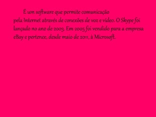 É um software que permite comunicação
pela Internet através de conexões de voz e vídeo. O Skype foi
lançado no ano de 2003. Em 2005 foi vendido para a empresa
eBay e pertence, desde maio de 2011, à Microsoft.
 