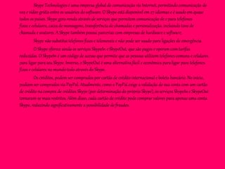 Skype Technologies é uma empresa global de comunicação via Internet, permitindo comunicação de
voz e vídeo grátis entre os usuários do software. O Skype está disponível em 27 idiomas e é usado em quase
todos os países. Skype gera renda através de serviços que permitem comunicação de e para telefones
fixos e celulares, caixa de mensagens, transferência de chamadas e personalização, incluindo tons de
chamada e avatares. A Skype também possui parcerias com empresas de hardware e software.
Skype não substitui telefones fixos e telemoveis e não pode ser usado para ligações de emergência.
O Skype oferece ainda os serviços SkypeIn e SkypeOut, que são pagos e operam com tarifas
reduzidas. O SkypeIn é um código de acesso que permite que as pessoas utilizem telefones comuns e celulares
para ligar para seu Skype. Inverso, o SkypeOut é uma alternativa fácil e econômica para ligar para telefones
fixos e celulares no mundo todo através do Skype.
Os créditos, podem ser comprados por cartão de crédito internacional e boleto bancário. No início,
podiam ser comprados via PayPal. Atualmente, como o PayPal exige a validação de sua conta com um cartão
de crédito na compra de créditos Skype (por determinação do próprio Skype), os serviços SkypeIn e SkypeOut
tornaram-se mais restritos. Além disso, cada cartão de crédito pode comprar valores para apenas uma conta
Skype, reduzindo significativamente a possibilidade de fraudes.
 
