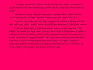 Caso algum usuário queira adicionar créditos em outra conta poderá usar o recurso do
Skype Groups onde ele, como responsável pelo grupo, adiciona créditos aos demais sempre que
desejar.
Em setembro de 2005, o Skype foi vendido para a eBay por US$ 2,6 Bilhões.Com esse
dinheiro os fundadores do Skype começaram a desenvolver o Joost, um projeto de IPTV.
Em 2009 a eBay vendeu a sua filial Skype a um grupo de investidores liderado pela Silver
Lake, inclui ainda a Joltid Limited, Canada Pension Plan Investment Board e Andreessen Horowitz.
A empresa foi comprada pela Microsoft em 10 de maio de 2011 pela quantia de US$8,5
bilhões. Com a aquisição, o Skype passa a fazer parte da estratégia da multinacional de software e
hardware no crescente e bilionário mercado on-line, integrando este serviço de comunicação via
internet aos produtos da companhia como o Xbox, Kinect e smartphones com o Windows Phone.
Além disso, os usuários do Skype passam a ser conectados ao Lync, Outlook, Xbox Live e
comunidades parceiras da Microsoft. No fim de2012, a Microsoft anunciou o encerramento do
serviço Windows Live Messenger, para dedicar-se 100% ao Skype.
 