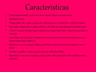 Características
• Comunicação ilimitada e grátis para outros usuários Skype no mundo inteiro.
• Qualidade de som.
• Criptografado (não é seguro porque não é possível gerar e/ ou confirmar o certificado digital).
• Pode exigir configuração em alguns antivírus e firewalls, nos quais bloqueiam portas de acesso.
• A lista de contactos do Skype mostra quando seus amigos estão online e disponíveis para falar ou
conversar.
• Com o Skype você pode falar em tempo real, enviar arquivos e conversar com muitas pessoas ao
mesmo tempo numa conferência.
• Skypecast é um serviço grátis do Skype que permite conversas com até cem pessoas ao mesmo
tempo.
• Partilhar e trabalhar o mesmo arquivo entre dois utilizadores Skype.
• SkypeFind é o novo serviço do Skype que lhe permite obter informações sobre estabelecimentos
comerciais.
 