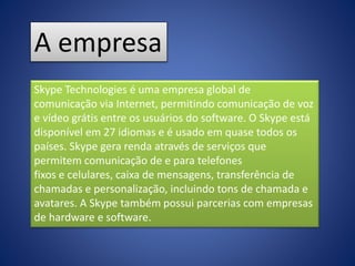 A empresa
Skype Technologies é uma empresa global de
comunicação via Internet, permitindo comunicação de voz
e vídeo grátis entre os usuários do software. O Skype está
disponível em 27 idiomas e é usado em quase todos os
países. Skype gera renda através de serviços que
permitem comunicação de e para telefones
fixos e celulares, caixa de mensagens, transferência de
chamadas e personalização, incluindo tons de chamada e
avatares. A Skype também possui parcerias com empresas
de hardware e software.
 