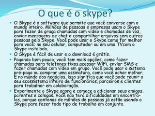 O que é o skype?
 O Skype é o software que permite que você converse com o
mundo inteiro. Milhões de pessoas e empresas usam o Skype
para fazer de graça chamadas com vídeo e chamadas de voz,
enviar mensagens de chat e compartilhar arquivos com outras
pessoas pelo Skype. Você pode usar o Skype como for melhor
para você: no seu celular, computador ou em uma TVcom o
Skype instalado.
 O Skype é fácil de usar e o download é grátis.
 Pagando bem pouco, você tem mais opções, como fazer
chamadas para telefones fixos,acessar WiFi, enviar SMS e
fazer chamadas com vídeo em grupo. Você pode usar o sistema
pré-pago ou comprar uma assinatura, como você achar melhor.
E no mundo dos negócios, isso significa que você pode reunir o
seu ecossistema inteiro de funcionários, parceiros e clientes
para trabalhar em colaboração.
 Experimente o Skype agora e comece a adicionar seus amigos,
parentes e colegas. Você não terá dificuldades em encontrá-
los, porque centenas de milhões de pessoas já estão usando o
Skype para fazer todo tipo de trabalho em conjunto.
 