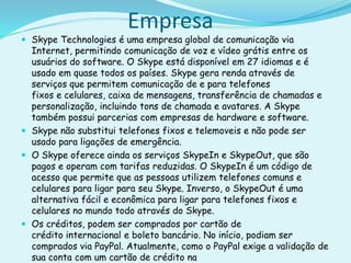 Empresa
 Skype Technologies é uma empresa global de comunicação via
Internet, permitindo comunicação de voz e vídeo grátis entre os
usuários do software. O Skype está disponível em 27 idiomas e é
usado em quase todos os países. Skype gera renda através de
serviços que permitem comunicação de e para telefones
fixos e celulares, caixa de mensagens, transferência de chamadas e
personalização, incluindo tons de chamada e avatares. A Skype
também possui parcerias com empresas de hardware e software.
 Skype não substitui telefones fixos e telemoveis e não pode ser
usado para ligações de emergência.
 O Skype oferece ainda os serviços SkypeIn e SkypeOut, que são
pagos e operam com tarifas reduzidas. O SkypeIn é um código de
acesso que permite que as pessoas utilizem telefones comuns e
celulares para ligar para seu Skype. Inverso, o SkypeOut é uma
alternativa fácil e econômica para ligar para telefones fixos e
celulares no mundo todo através do Skype.
 Os créditos, podem ser comprados por cartão de
crédito internacional e boleto bancário. No início, podiam ser
comprados via PayPal. Atualmente, como o PayPal exige a validação de
sua conta com um cartão de crédito na
 