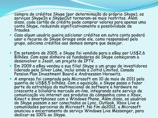compra de créditos Skype (por determinação do próprio Skype), os
serviços SkypeIn e SkypeOut tornaram-se mais restritos. Além
disso, cada cartão de crédito pode comprar valores para apenas uma
conta Skype, reduzindo significativamente a possibilidade de
fraudes.
 Caso algum usuário queira adicionar créditos em outra conta poderá
usar o recurso do Skype Groups onde ele, como responsável pelo
grupo, adiciona créditos aos demais sempre que desejar.
 Em setembro de 2005, o Skype foi vendido para a eBay por US$2,6
Bilhões. Com esse dinheiro os fundadores do Skype começaram a
desenvolver o Joost, um projeto de IPTV.
 Em 2009 a eBay vendeu a sua filial Skype a um grupo de investidores
liderado pela Silver Lake, inclui ainda a Joltid Limited, Canada
Pension Plan Investment Board e Andreessen Horowitz.
 A empresa foi comprada pela Microsoft em 10 de maio de 2011 pela
quantia de US$8,5 bilhões. Com a aquisição, o Skype passa a fazer
parte da estratégia da multinacional de software e hardware no
crescente e bilionário mercado on-line, integrando este serviço de
comunicação via internet aos produtos da companhia como o Xbox,
Kinect e smartphones com o Windows Phone. Além disso, os usuários
do Skype passam a ser conectados ao Lync, Outlook, Xbox Live e
comunidades parceiras da Microsoft. No fim de2012, a Microsoft
anunciou o encerramento do serviço Windows Live Messenger, para
dedicar-se 100% ao Skype.
 