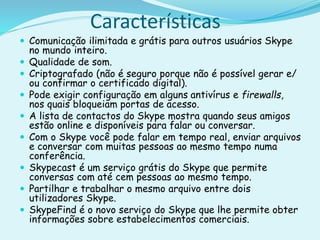Características
 Comunicação ilimitada e grátis para outros usuários Skype
no mundo inteiro.
 Qualidade de som.
 Criptografado (não é seguro porque não é possível gerar e/
ou confirmar o certificado digital).
 Pode exigir configuração em alguns antivírus e firewalls,
nos quais bloqueiam portas de acesso.
 A lista de contactos do Skype mostra quando seus amigos
estão online e disponíveis para falar ou conversar.
 Com o Skype você pode falar em tempo real, enviar arquivos
e conversar com muitas pessoas ao mesmo tempo numa
conferência.
 Skypecast é um serviço grátis do Skype que permite
conversas com até cem pessoas ao mesmo tempo.
 Partilhar e trabalhar o mesmo arquivo entre dois
utilizadores Skype.
 SkypeFind é o novo serviço do Skype que lhe permite obter
informações sobre estabelecimentos comerciais.
 