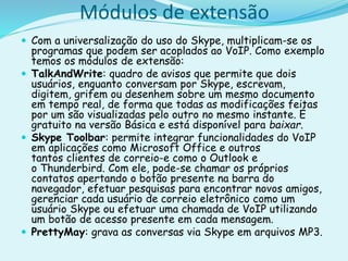 Módulos de extensão
 Com a universalização do uso do Skype, multiplicam-se os
programas que podem ser acoplados ao VoIP. Como exemplo
temos os módulos de extensão:
 TalkAndWrite: quadro de avisos que permite que dois
usuários, enquanto conversam por Skype, escrevam,
digitem, grifem ou desenhem sobre um mesmo documento
em tempo real, de forma que todas as modificações feitas
por um são visualizadas pelo outro no mesmo instante. É
gratuito na versão Básica e está disponível para baixar.
 Skype Toolbar: permite integrar funcionalidades do VoIP
em aplicações como Microsoft Office e outros
tantos clientes de correio-e como o Outlook e
o Thunderbird. Com ele, pode-se chamar os próprios
contatos apertando o botão presente na barra do
navegador, efetuar pesquisas para encontrar novos amigos,
gerenciar cada usuário de correio eletrônico como um
usuário Skype ou efetuar uma chamada de VoIP utilizando
um botão de acesso presente em cada mensagem.
 PrettyMay: grava as conversas via Skype em arquivos MP3.
 