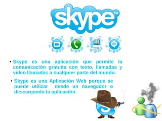 ● Skype es una Aplicación Web porque se
puede utilizar desde un navegador o
descargando la aplicación.
● Skype es una aplicación que permite la
comunicación gratuita con texto, llamadas y
video llamadas a cualquier parte del mundo.
 