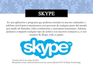 Es una aplicación o programa que podemos instalar en nuestro ordenador o
teléfono móvil para comunicarnos con personas de cualquier parte del mundo
por medio de llamadas, video conferencias y mensajería instantánea. Además,
podemos compartir cualquier tipo de archivo con nuestros contactos y, si son
usuarios de Skype, todo es gratis.
Tomada el día 21 de octubre del 2016
Recuperada en http://planetawindows.com/wp-content/uploads/2015/10/Skype-Translator.jpg
 
