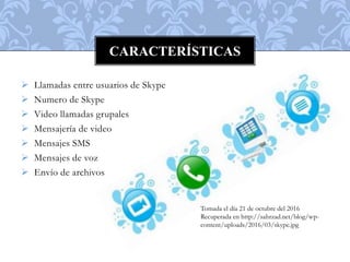  Llamadas entre usuarios de Skype
 Numero de Skype
 Video llamadas grupales
 Mensajería de video
 Mensajes SMS
 Mensajes de voz
 Envío de archivos
CARACTERÍSTICAS
Tomada el día 21 de octubre del 2016
Recuperada en http://sahrzad.net/blog/wp-
content/uploads/2016/03/skype.jpg
 