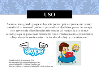 Su uso es muy grande, ya que es bastante popular por sus grandes servicios y
versatilidad en cuanto el producto que se ofrece al público, podría decirse que
es el servicio de video llamadas más popular del mundo, su uso es muy
variado, ya que se puede usar meramente como entretenimiento, comunicación
a larga distancia, conferencias relacionadas al trabajo y educativamente.
USO
Tomada el día 21 de octubre del 2016
Recuperada en http://planetawindows.com/wp-
content/uploads/2015/10/Skype-Translator.jpg
http://www.silicon.es/wp-content/uploads/2015/05/skype-logo.jpg
 