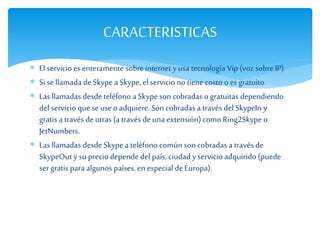  El servicio es enteramente sobre internet y usa tecnología Vip (voz sobre IP).
 Si se llamada deSkype a Skype, el servicio no tiene costo o es gratuito.
 Las llamadas desde teléfono a Skype son cobradas o gratuitas dependiendo
del servicio que seuseo adquiere. Son cobradas a través del SkypeIn y
gratis a través deotras (a través deuna extensión) como Ring2Skype o
JetNumbers.
 Las llamadas desde Skype a teléfono común son cobradas a través de
SkypeOut y su precio depende del país, ciudad y servicio adquirido (puede
sergratis para algunos países, en especial deEuropa).
CARACTERISTICAS
 
