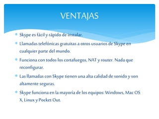  Skype es fácily rápido de instalar.
 Llamadas telefónicas gratuitasa otros usuarios de Skype en
cualquier parte del mundo.
 Funciona con todos los cortafuegos, NAT y router. Nadaque
reconfigurar.
 Las llamadascon Skype tienen unaaltacalidad de sonido y son
altamente seguras.
 Skype funciona en la mayoría de los equipos: Windows, Mac OS
X, Linuxy Pocket Out.
VENTAJAS
 
