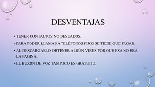 DESVENTAJAS
• TENER CONTACTOS NO DESEADOS.
• PARA PODER LLAMAS A TELÉFONOS FIJOS SE TIENE QUE PAGAR.
• AL DESCARGARLO OBTENER ALGÚN VIRUS POR QUE ESA NO ERA
LA PAGINA.
• EL BUZÓN DE VOZ TAMPOCO ES GRATUITO.
 