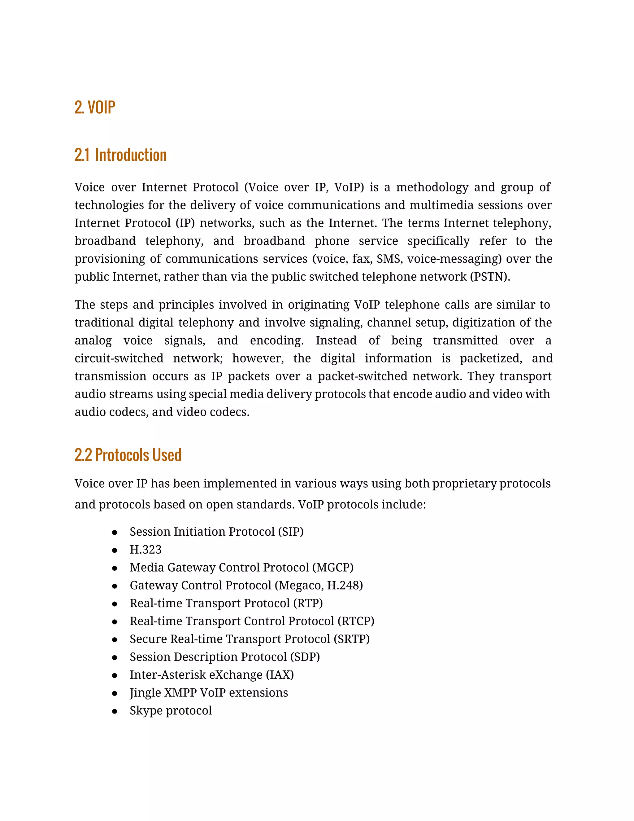 2. VOIP
2.1 Introduction
Voice over Internet Protocol (Voice over IP, VoIP) is a methodology and group of
technologies for the delivery of voice communications and multimedia sessions over
Internet Protocol (IP) networks, such as the Internet. The terms Internet telephony,
broadband telephony, and broadband phone service specifically refer to the
provisioning of communications services (voice, fax, SMS, voice-messaging) over the
public Internet, rather than via the public switched telephone network (PSTN).
The steps and principles involved in originating VoIP telephone calls are similar to
traditional digital telephony and involve signaling, channel setup, digitization of the
analog voice signals, and encoding. Instead of being transmitted over a
circuit-switched network; however, the digital information is packetized, and
transmission occurs as IP packets over a packet-switched network. They transport
audio streams using special media delivery protocols that encode audio and video with
audio codecs, and video codecs.
2.2 Protocols Used
Voice over IP has been implemented in various ways using both ​proprietary protocols
and protocols based on ​open standards​. VoIP protocols include:
● Session Initiation Protocol​ (SIP)
● H.323
● Media Gateway Control Protocol (MGCP)
● Gateway Control Protocol (Megaco, H.248)
● Real-time Transport Protocol​ (RTP)
● Real-time Transport Control Protocol​ (RTCP)
● Secure Real-time Transport Protocol​ (SRTP)
● Session Description Protocol​ (SDP)
● Inter-Asterisk eXchange​ (IAX)
● Jingle​ ​XMPP​ VoIP extensions
● Skype protocol
 