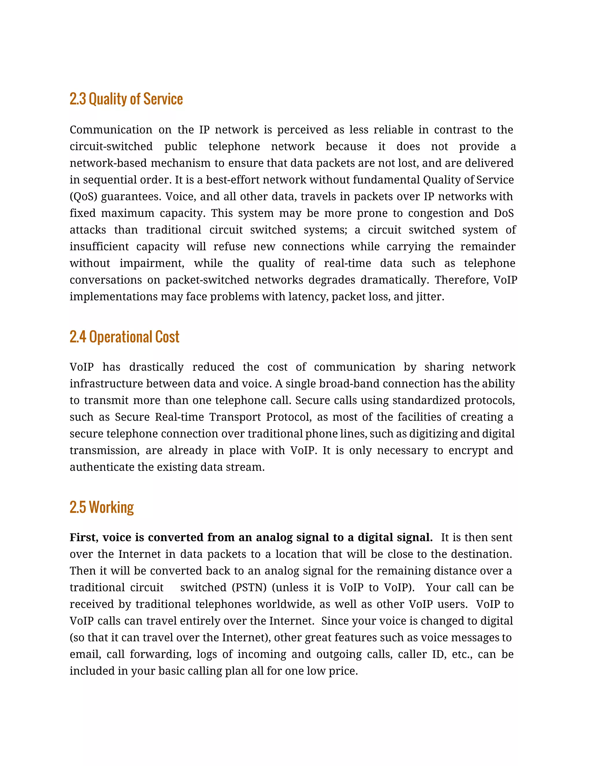 2.3 Quality of Service
Communication on the IP network is perceived as less reliable in contrast to the
circuit-switched public telephone network because it does not provide a
network-based mechanism to ensure that data packets are not lost, and are delivered
in sequential order. It is a best-effort network without fundamental Quality of Service
(QoS) guarantees. Voice, and all other data, travels in packets over IP networks with
fixed maximum capacity. This system may be more prone to congestion and DoS
attacks than traditional circuit switched systems; a circuit switched system of
insufficient capacity will refuse new connections while carrying the remainder
without impairment, while the quality of real-time data such as telephone
conversations on packet-switched networks degrades dramatically. Therefore, VoIP
implementations may face problems with latency, packet loss, and jitter.
2.4 Operational Cost
VoIP has drastically reduced the cost of communication by sharing network
infrastructure between data and voice. A single broad-band connection has the ability
to transmit more than one telephone call. Secure calls using standardized protocols,
such as Secure Real-time Transport Protocol, as most of the facilities of creating a
secure telephone connection over traditional phone lines, such as digitizing and digital
transmission, are already in place with VoIP. It is only necessary to encrypt and
authenticate the existing data stream.
2.5 Working
First, voice is converted from an analog signal to a digital signal. It is then sent
over the Internet in data packets to a location that will be close to the destination.
Then it will be converted back to an analog signal for the remaining distance over a
traditional circuit switched (PSTN) (unless it is VoIP to VoIP). Your call can be
received by traditional telephones worldwide, as well as other VoIP users. VoIP to
VoIP calls can travel entirely over the Internet. Since your voice is changed to digital
(so that it can travel over the Internet), other great features such as voice messages to
email, call forwarding, logs of incoming and outgoing calls, caller ID, etc., can be
included in your basic calling plan all for one low price.
 