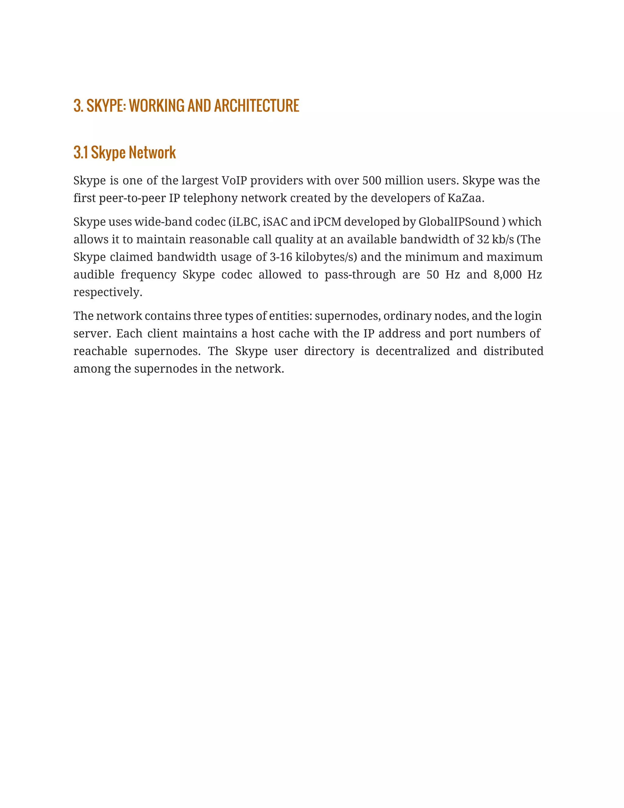 3. SKYPE: WORKING AND ARCHITECTURE
3.1 Skype Network
Skype is one of the largest VoIP providers with over 500 million users. ​Skype was the
first peer-to-peer IP telephony network ​created by the developers of KaZaa.
Skype uses wide-band codec (iLBC, iSAC and iPCM developed by GlobalIPSound ) which
allows it to maintain reasonable call quality at an available bandwidth of 32 kb/s (The
Skype claimed bandwidth usage of 3-16 kilobytes/s) and the minimum and maximum
audible frequency Skype codec allowed to pass-through are 50 Hz and 8,000 Hz
respectively.
The network contains three types of entities: supernodes, ordinary nodes, and the login
server. Each client maintains a host cache with the IP address and port numbers of
reachable supernodes. The Skype user directory is decentralized and distributed
among the supernodes in the network.
 