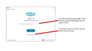 You will now get the start page. If you
have an account with Skype, you can
put it in here.
If you don’t have an account, you can
make a free one here.
 
