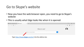 Go to Skype's website
• Now you have the web browser open, you need to go to Skype’s
website
• This is usually what Edge looks like when it is opened:
Type https://www.skype.com/en/ into the address bar.
 