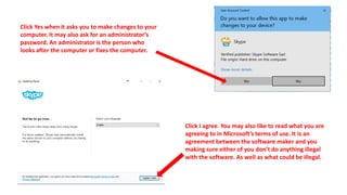 Click Yes when it asks you to make changes to your
computer. It may also ask for an administrator’s
password. An administrator is the person who
looks after the computer or fixes the computer.
Click I agree. You may also like to read what you are
agreeing to in Microsoft’s terms of use. It is an
agreement between the software maker and you
making sure either of you don’t do anything illegal
with the software. As well as what could be illegal.
 
