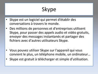 Skype
• Skype est un logiciel qui permet d’établir des
conversations à travers le monde.
• Des millions de personnes et d'entreprises utilisent
Skype, pour passer des appels audio et vidéo gratuits,
envoyer des messages instantanés et partager des
fichiers avec d'autres utilisateurs Skype.
• Vous pouvez utiliser Skype sur l'appareil qui vous
convient le plus, un téléphone mobile, un ordinateur…
• Skype est gratuit à télécharger et simple d’utilisation.
 