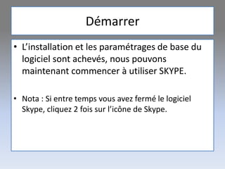 Démarrer
• L’installation et les paramétrages de base du
logiciel sont achevés, nous pouvons
maintenant commencer à utiliser SKYPE.
• Nota : Si entre temps vous avez fermé le logiciel
Skype, cliquez 2 fois sur l’icône de Skype.
 