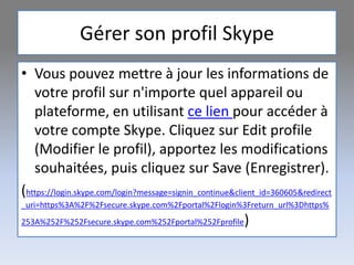 Gérer son profil Skype
• Vous pouvez mettre à jour les informations de
votre profil sur n'importe quel appareil ou
plateforme, en utilisant ce lien pour accéder à
votre compte Skype. Cliquez sur Edit profile
(Modifier le profil), apportez les modifications
souhaitées, puis cliquez sur Save (Enregistrer).
(https://login.skype.com/login?message=signin_continue&client_id=360605&redirect
_uri=https%3A%2F%2Fsecure.skype.com%2Fportal%2Flogin%3Freturn_url%3Dhttps%
253A%252F%252Fsecure.skype.com%252Fportal%252Fprofile)
 