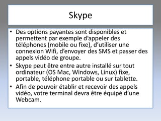 Skype
• Des options payantes sont disponibles et
permettent par exemple d’appeler des
téléphones (mobile ou fixe), d’utiliser une
connexion Wifi, d’envoyer des SMS et passer des
appels vidéo de groupe.
• Skype peut être entre autre installé sur tout
ordinateur (OS Mac, Windows, Linux) fixe,
portable, téléphone portable ou sur tablette.
• Afin de pouvoir établir et recevoir des appels
vidéo, votre terminal devra être équipé d’une
Webcam.
 
