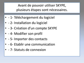 Avant de pouvoir utiliser SKYPE,
plusieurs étapes sont nécessaires.
• - 1- Téléchargement du logiciel
• - 2- Installation du logiciel
• - 3- Création d’un compte SKYPE
• - 4- Modifier son profil
• - 5- Importer des contacts
• - 6- Etablir une communication
• - 7- Statuts de connexion
 
