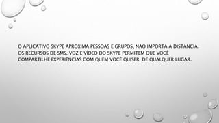 O APLICATIVO SKYPE APROXIMA PESSOAS E GRUPOS, NÃO IMPORTA A DISTÂNCIA.
OS RECURSOS DE SMS, VOZ E VÍDEO DO SKYPE PERMITEM QUE VOCÊ
COMPARTILHE EXPERIÊNCIAS COM QUEM VOCÊ QUISER, DE QUALQUER LUGAR.
 