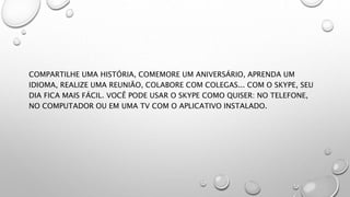 COMPARTILHE UMA HISTÓRIA, COMEMORE UM ANIVERSÁRIO, APRENDA UM
IDIOMA, REALIZE UMA REUNIÃO, COLABORE COM COLEGAS... COM O SKYPE, SEU
DIA FICA MAIS FÁCIL. VOCÊ PODE USAR O SKYPE COMO QUISER: NO TELEFONE,
NO COMPUTADOR OU EM UMA TV COM O APLICATIVO INSTALADO.
 