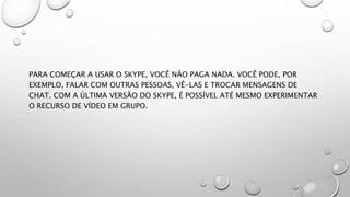 PARA COMEÇAR A USAR O SKYPE, VOCÊ NÃO PAGA NADA. VOCÊ PODE, POR
EXEMPLO, FALAR COM OUTRAS PESSOAS, VÊ-LAS E TROCAR MENSAGENS DE
CHAT. COM A ÚLTIMA VERSÃO DO SKYPE, É POSSÍVEL ATÉ MESMO EXPERIMENTAR
O RECURSO DE VÍDEO EM GRUPO.
 
