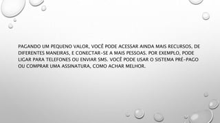 PAGANDO UM PEQUENO VALOR, VOCÊ PODE ACESSAR AINDA MAIS RECURSOS, DE
DIFERENTES MANEIRAS, E CONECTAR-SE A MAIS PESSOAS. POR EXEMPLO, PODE
LIGAR PARA TELEFONES OU ENVIAR SMS. VOCÊ PODE USAR O SISTEMA PRÉ-PAGO
OU COMPRAR UMA ASSINATURA, COMO ACHAR MELHOR.
 