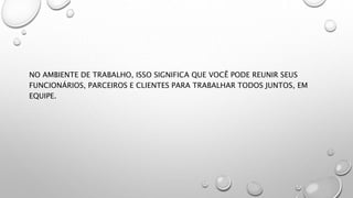 NO AMBIENTE DE TRABALHO, ISSO SIGNIFICA QUE VOCÊ PODE REUNIR SEUS
FUNCIONÁRIOS, PARCEIROS E CLIENTES PARA TRABALHAR TODOS JUNTOS, EM
EQUIPE.
 