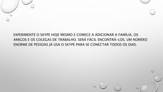 EXPERIMENTE O SKYPE HOJE MESMO E COMECE A ADICIONAR A FAMÍLIA, OS
AMIGOS E OS COLEGAS DE TRABALHO. SERÁ FÁCIL ENCONTRÁ-LOS. UM NÚMERO
ENORME DE PESSOAS JÁ USA O SKYPE PARA SE CONECTAR TODOS OS DIAS.
 