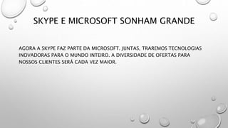SKYPE E MICROSOFT SONHAM GRANDE
AGORA A SKYPE FAZ PARTE DA MICROSOFT. JUNTAS, TRAREMOS TECNOLOGIAS
INOVADORAS PARA O MUNDO INTEIRO. A DIVERSIDADE DE OFERTAS PARA
NOSSOS CLIENTES SERÁ CADA VEZ MAIOR.
 